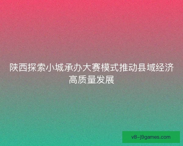 陕西探索小城承办大赛模式推动县域经济高质量发展 陕西探索小城承办大赛模式推动县域经济高质量发展