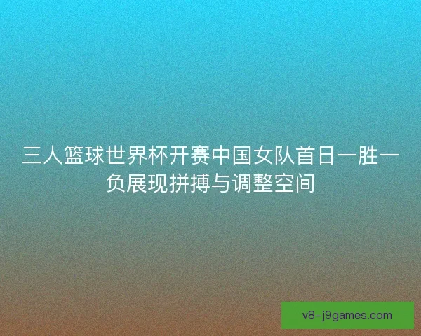 三人篮球世界杯开赛中国女队首日一胜一负展现拼搏与调整空间