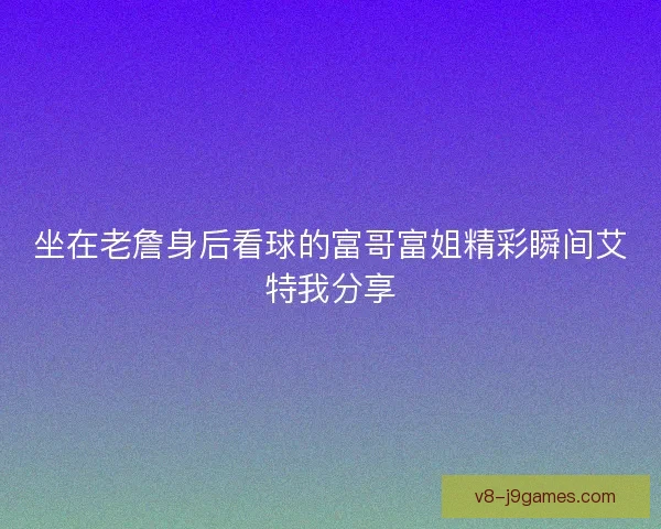 坐在老詹身后看球的富哥富姐精彩瞬间艾特我分享