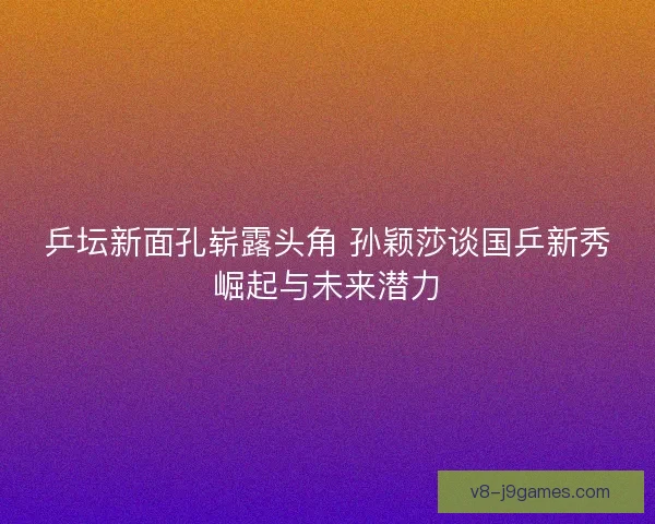 乒坛新面孔崭露头角 孙颖莎谈国乒新秀崛起与未来潜力