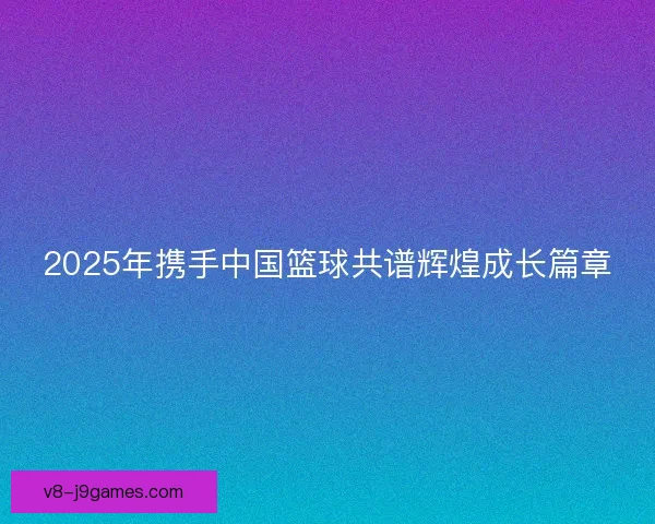 2025年携手中国篮球共谱辉煌成长篇章 2025年携手中国篮球共谱辉煌成长篇章