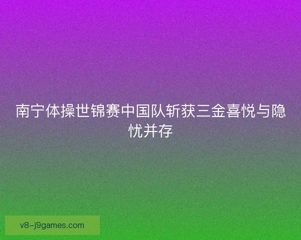 南宁体操世锦赛中国队斩获三金喜悦与隐忧并存 南宁体操世锦赛中国队斩获三金喜悦与隐忧并存