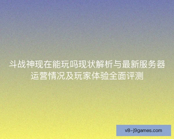 斗战神现在能玩吗现状解析与最新服务器运营情况及玩家体验全面评测