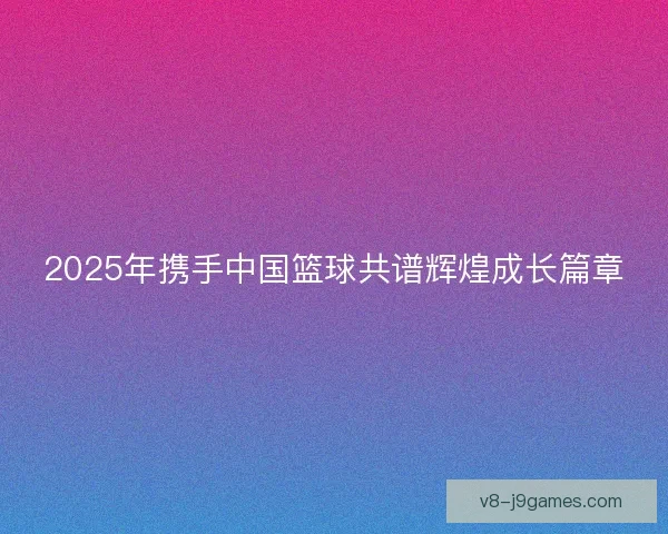 2025年携手中国篮球共谱辉煌成长篇章 2025年携手中国篮球共谱辉煌成长篇章