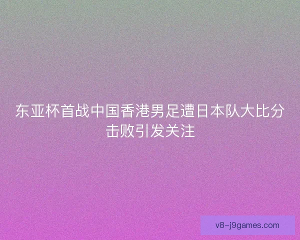 东亚杯首战中国香港男足遭日本队大比分击败引发关注 东亚杯首战中国香港男足遭日本队大比分击败引发关注