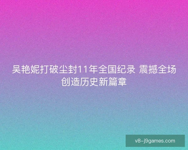 吴艳妮打破尘封11年全国纪录 震撼全场创造历史新篇章 吴艳妮打破尘封11年全国纪录 震撼全场创造历史新篇章