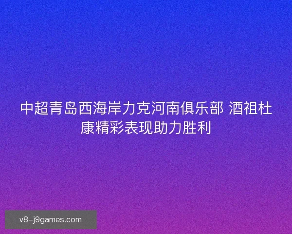 中超青岛西海岸力克河南俱乐部 酒祖杜康精彩表现助力胜利
